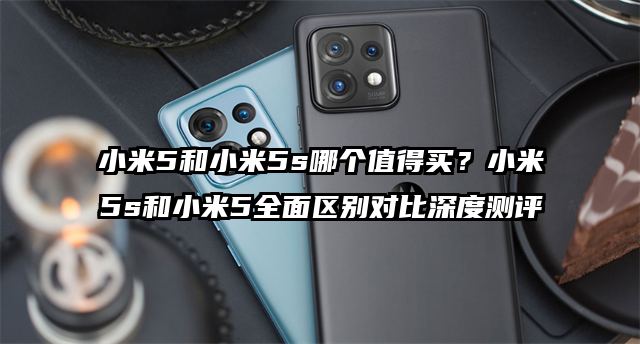 小米5和小米5s哪个值得买？小米5s和小米5全面区别对比深度测评