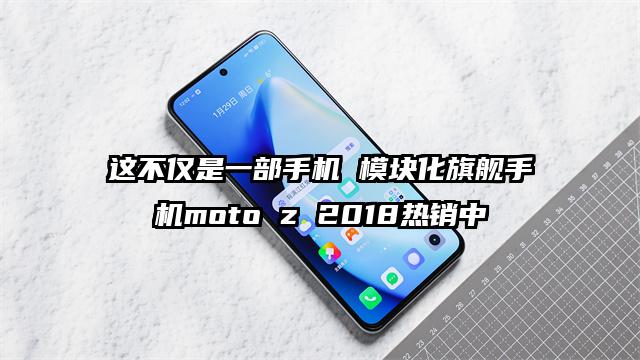 这不仅是一部手机 模块化旗舰手机moto z 2018热销中