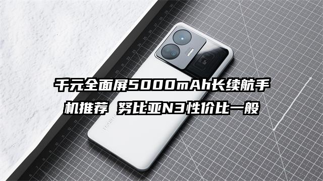 千元全面屏5000mAh长续航手机推荐 努比亚N3性价比一般