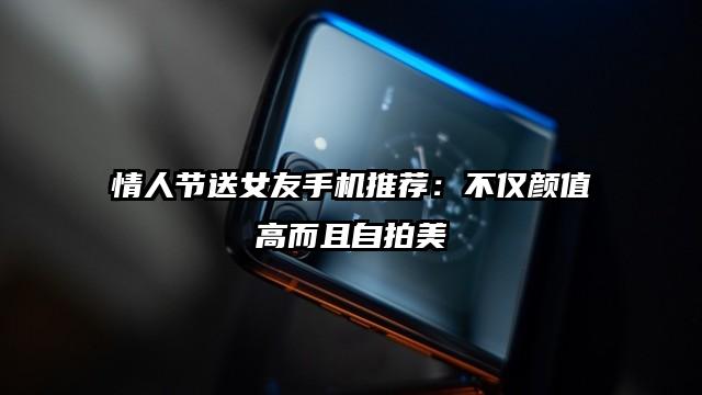情人节送女友手机推荐：不仅颜值高而且自拍美