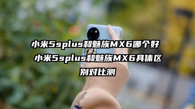 小米5splus和魅族MX6哪个好 小米5splus和魅族MX6具体区别对比测