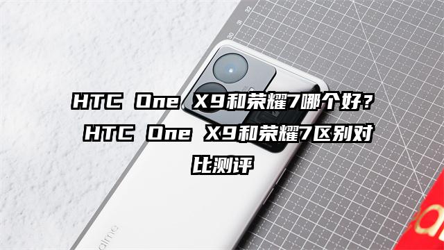HTC One X9和荣耀7哪个好？ HTC One X9和荣耀7区别对比测评