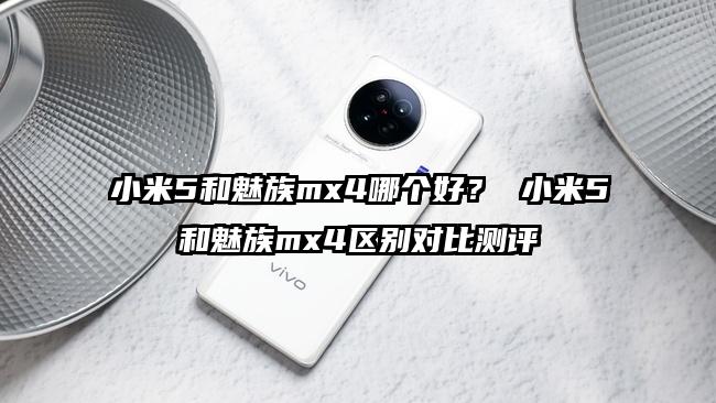 小米5和魅族mx4哪个好？ 小米5和魅族mx4区别对比测评