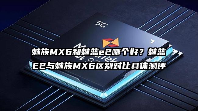 魅族MX6和魅蓝e2哪个好？魅蓝E2与魅族MX6区别对比具体测评