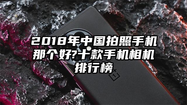2018年中国拍照手机那个好?十款手机相机排行榜