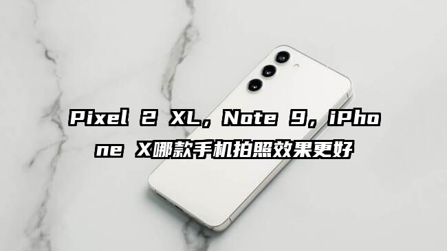 Pixel 2 XL，Note 9，iPhone X哪款手机拍照效果更好