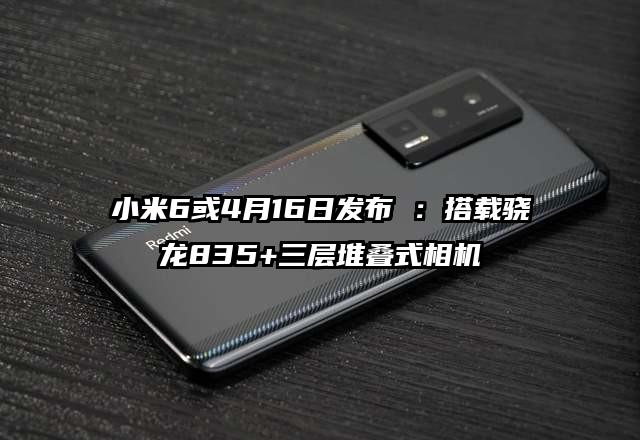 小米6或4月16日发布 ：搭载骁龙835+三层堆叠式相机