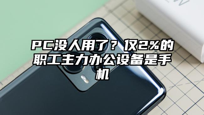 PC没人用了?仅2%的职工主力办公设备是手机