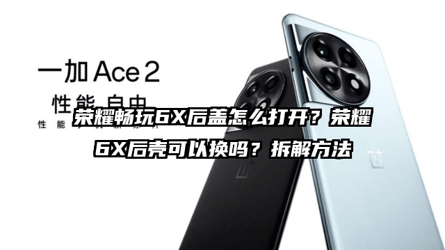 荣耀畅玩6X后盖怎么打开？荣耀6X后壳可以换吗？拆解方法