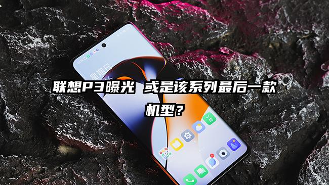 联想P3曝光 或是该系列最后一款机型？