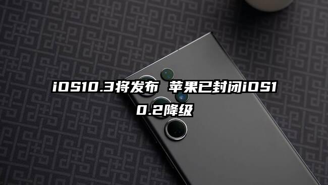 iOS10.3将发布 苹果已封闭iOS10.2降级