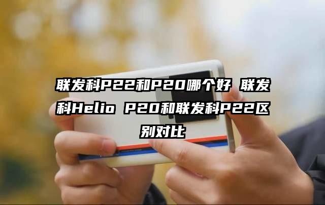 联发科P22和P20哪个好 联发科Helio P20和联发科P22区别对比