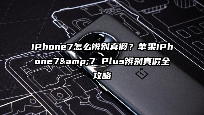 iPhone7怎么辨别真假？苹果iPhone7&7 Plus辨别真假全攻略
