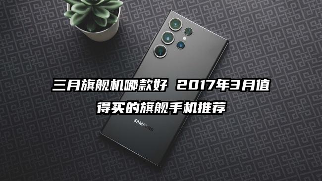 三月旗舰机哪款好 2017年3月值得买的旗舰手机推荐