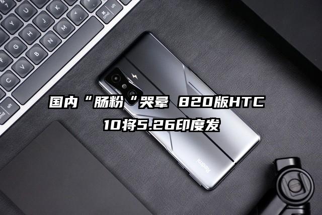 国内“肠粉“哭晕 820版HTC 10将5.26印度发