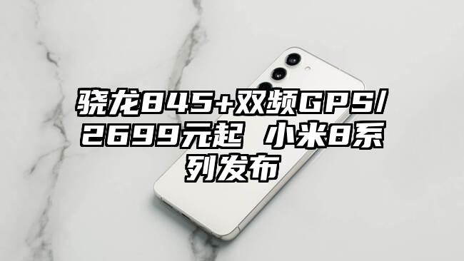 骁龙845+双频GPS/2699元起 小米8系列发布