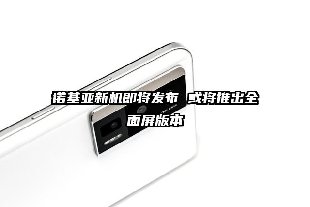 诺基亚新机即将发布 或将推出全面屏版本