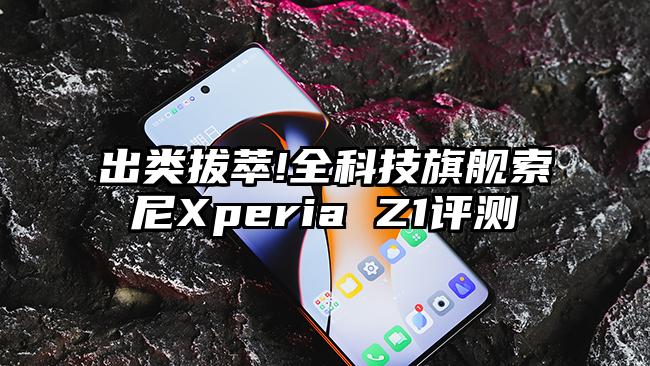 出类拔萃!全科技旗舰索尼Xperia Z1评测