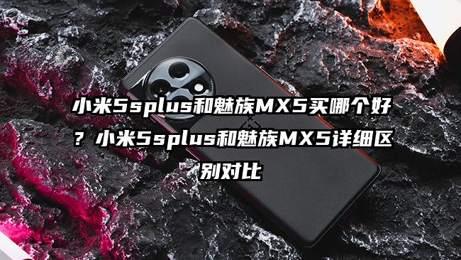 小米5splus和魅族MX5买哪个好？小米5splus和魅族MX5详细区别对比