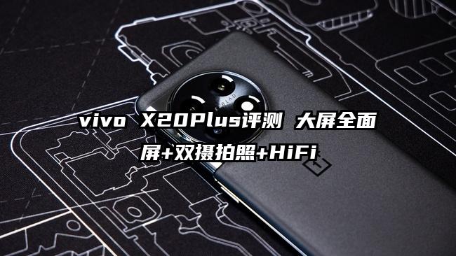 vivo X20Plus评测 大屏全面屏+双摄拍照+HiFi