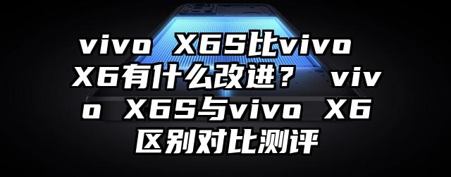 vivo X6S比vivo X6有什么改进？ vivo X6S与vivo X6区别对比测评