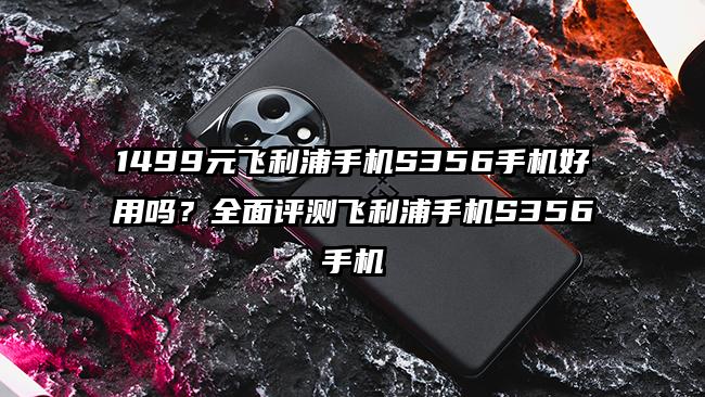 1499元飞利浦手机S356手机好用吗？全面评测飞利浦手机S356手机