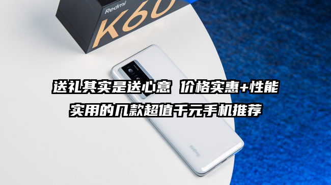 送礼其实是送心意 价格实惠+性能实用的几款超值千元手机推荐