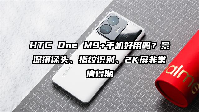 HTC One M9+手机好用吗？景深摄像头、指纹识别、2K屏非常值得期