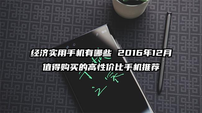 经济实用手机有哪些 2016年12月值得购买的高性价比手机推荐