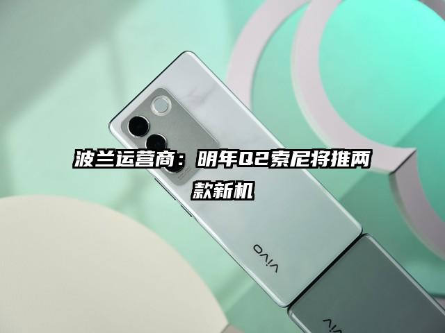 波兰运营商：明年Q2索尼将推两款新机
