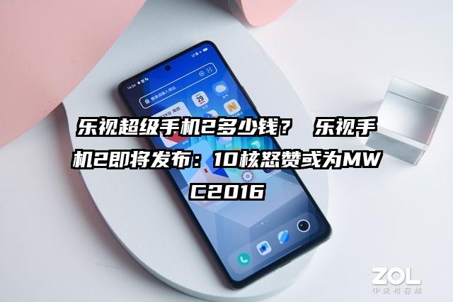 乐视超级手机2多少钱？ 乐视手机2即将发布：10核怒赞或为MWC2016