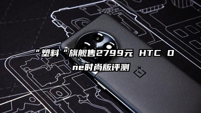 “塑料“旗舰售2799元 HTC One时尚版评测