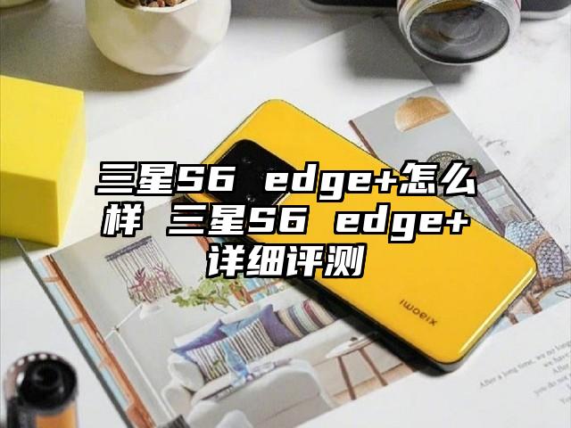 三星S6 edge+怎么样 三星S6 edge+详细评测