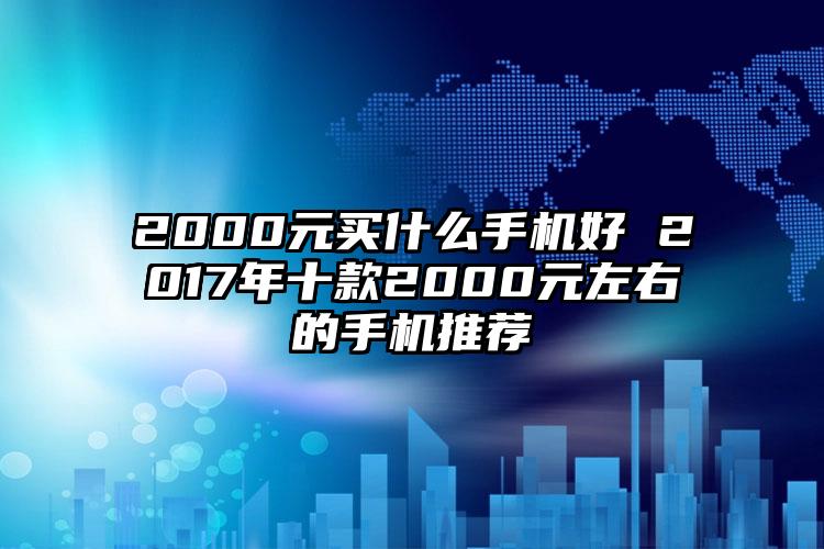 2000元买什么手机好 2017年十款2000元左右的手机推荐