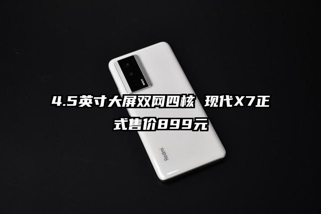 4.5英寸大屏双网四核 现代X7正式售价899元