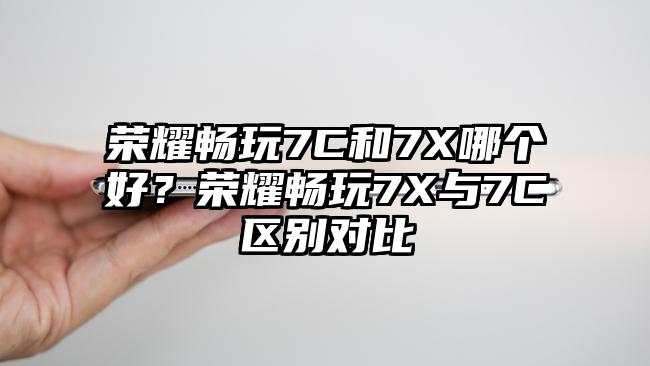 荣耀畅玩7C和7X哪个好？荣耀畅玩7X与7C区别对比