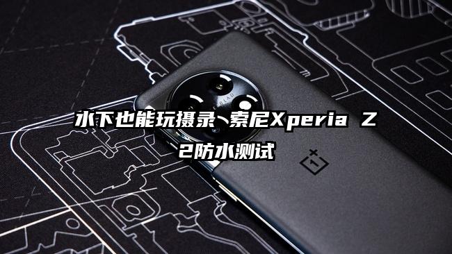 水下也能玩摄录 索尼Xperia Z2防水测试