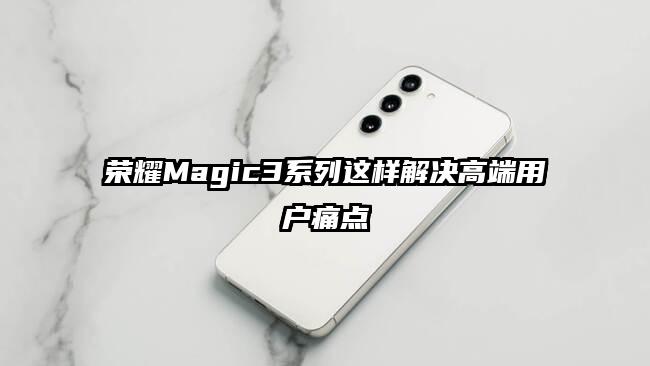 荣耀Magic3系列这样解决高端用户痛点
