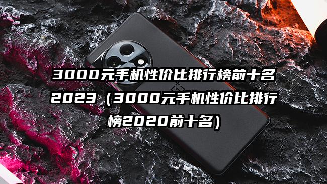 3000元手机性价比排行榜前十名2023（3000元手机性价比排行榜2020前十名）