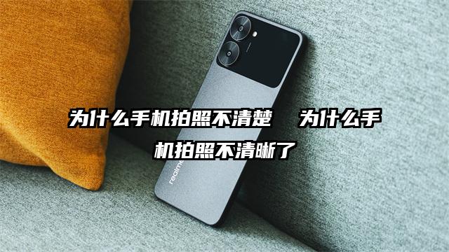 为什么手机拍照不清楚  为什么手机拍照不清晰了