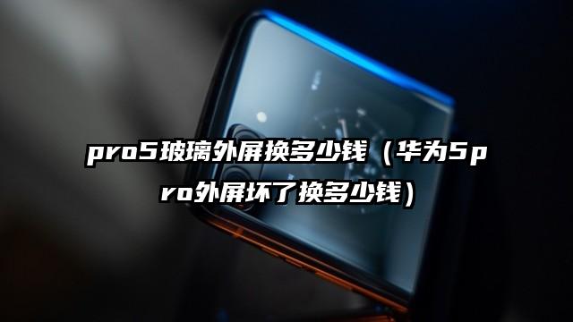 pro5玻璃外屏换多少钱（华为5pro外屏坏了换多少钱）