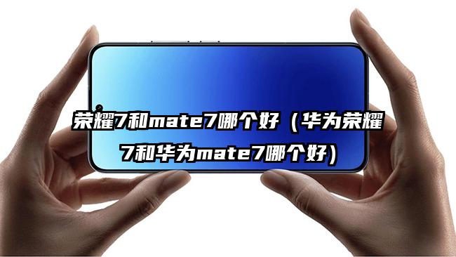 荣耀7和mate7哪个好（华为荣耀7和华为mate7哪个好）