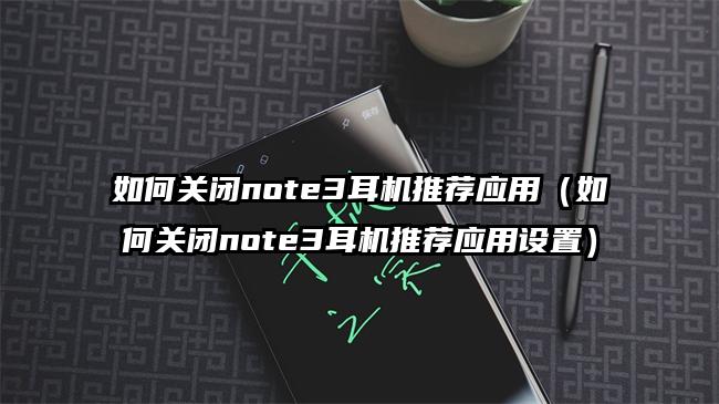 如何关闭note3耳机推荐应用（如何关闭note3耳机推荐应用设置）