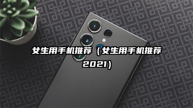 女生用手机推荐（女生用手机推荐2021）