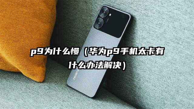 p9为什么慢（华为p9手机太卡有什么办法解决）