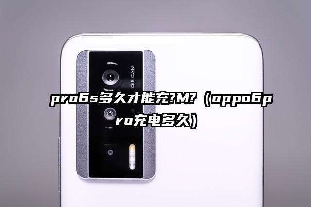 pro6s多久才能充?M?（oppo6pro充电多久）