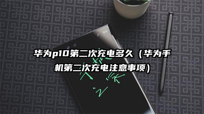 华为p10第二次充电多久（华为手机第二次充电注意事项）