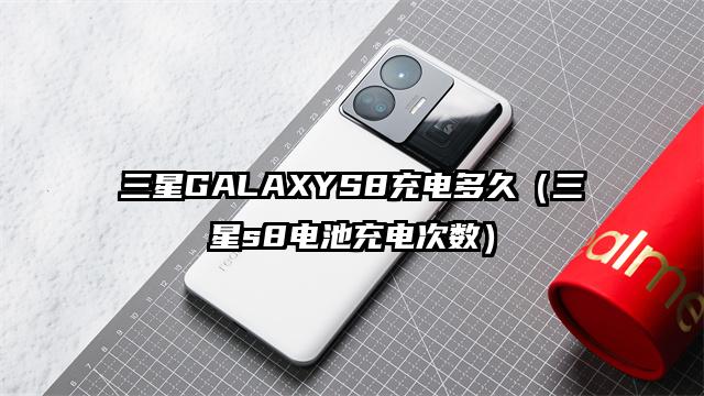 三星GALAXYS8充电多久（三星s8电池充电次数）