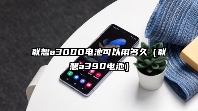 联想a3000电池可以用多久（联想a390电池）