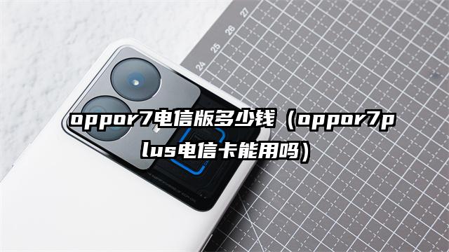 oppor7电信版多少钱（oppor7plus电信卡能用吗）